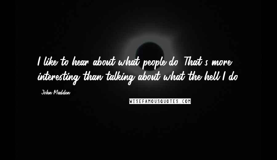 John Madden Quotes: I like to hear about what people do. That's more interesting than talking about what the hell I do.