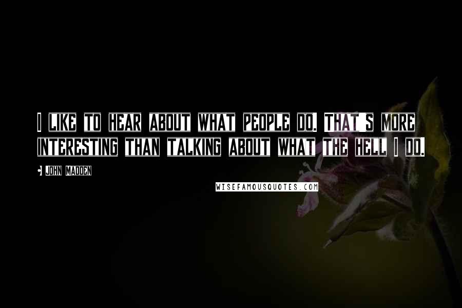 John Madden Quotes: I like to hear about what people do. That's more interesting than talking about what the hell I do.