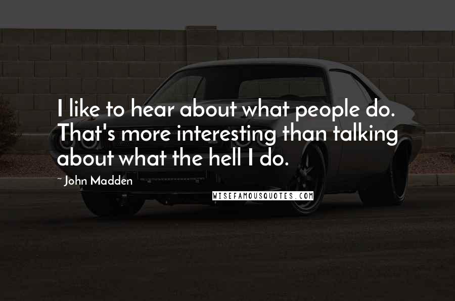 John Madden Quotes: I like to hear about what people do. That's more interesting than talking about what the hell I do.