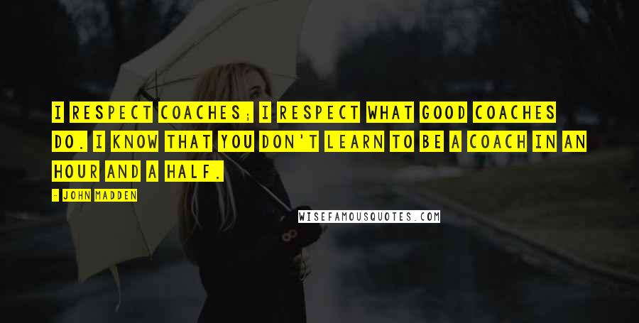 John Madden Quotes: I respect coaches; I respect what good coaches do. I know that you don't learn to be a coach in an hour and a half.