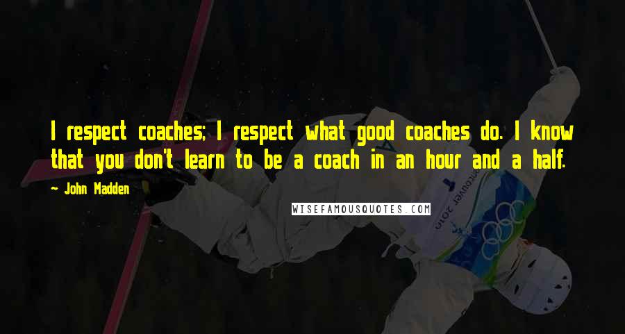 John Madden Quotes: I respect coaches; I respect what good coaches do. I know that you don't learn to be a coach in an hour and a half.