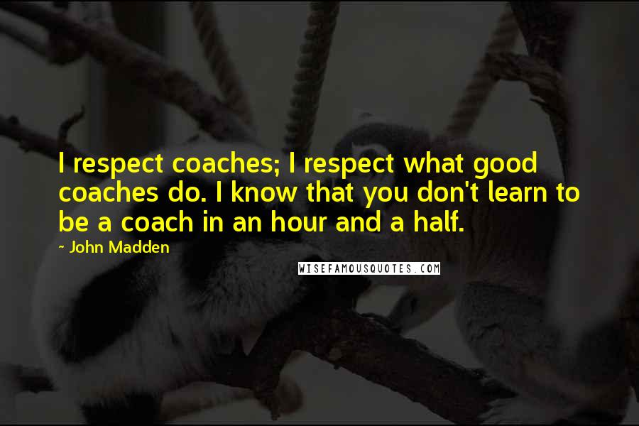John Madden Quotes: I respect coaches; I respect what good coaches do. I know that you don't learn to be a coach in an hour and a half.