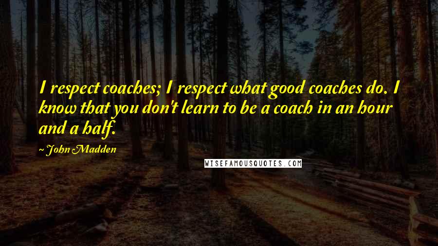 John Madden Quotes: I respect coaches; I respect what good coaches do. I know that you don't learn to be a coach in an hour and a half.