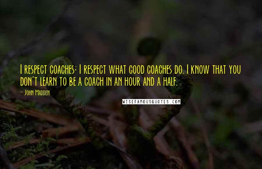 John Madden Quotes: I respect coaches; I respect what good coaches do. I know that you don't learn to be a coach in an hour and a half.