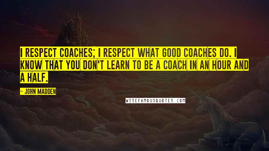 John Madden Quotes: I respect coaches; I respect what good coaches do. I know that you don't learn to be a coach in an hour and a half.