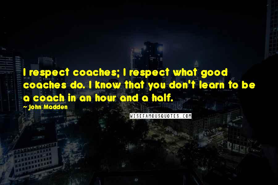 John Madden Quotes: I respect coaches; I respect what good coaches do. I know that you don't learn to be a coach in an hour and a half.