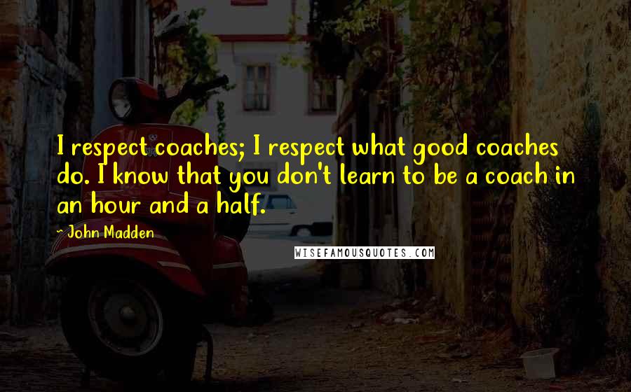 John Madden Quotes: I respect coaches; I respect what good coaches do. I know that you don't learn to be a coach in an hour and a half.