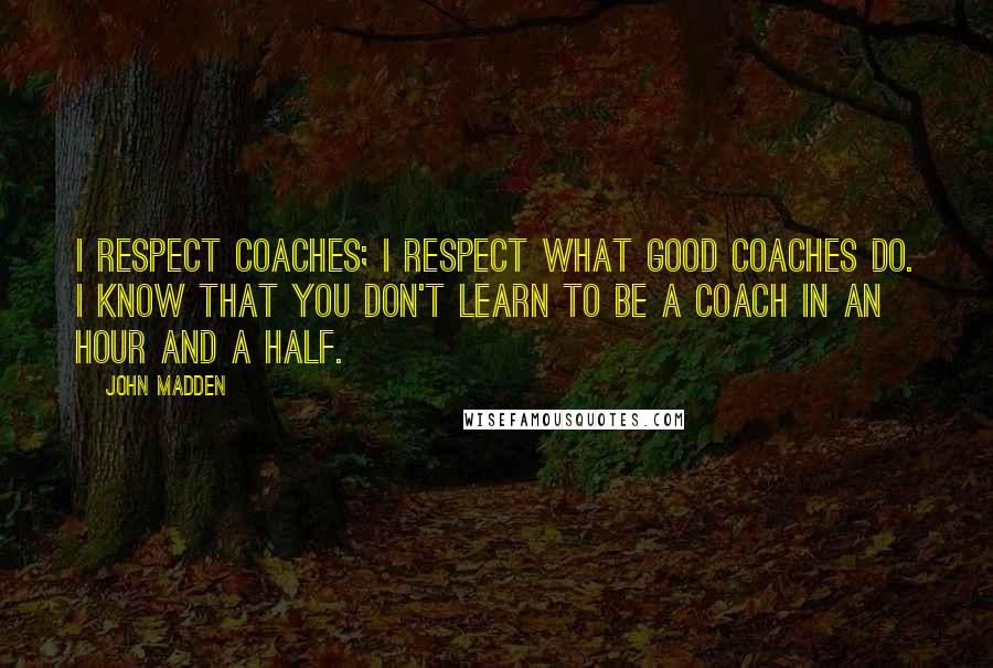 John Madden Quotes: I respect coaches; I respect what good coaches do. I know that you don't learn to be a coach in an hour and a half.