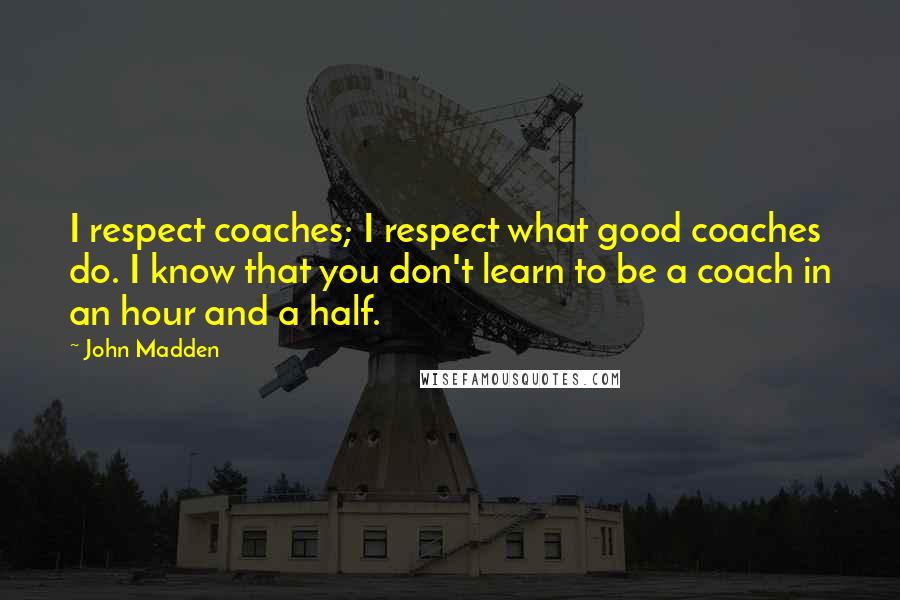 John Madden Quotes: I respect coaches; I respect what good coaches do. I know that you don't learn to be a coach in an hour and a half.