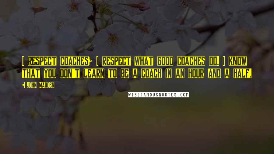 John Madden Quotes: I respect coaches; I respect what good coaches do. I know that you don't learn to be a coach in an hour and a half.