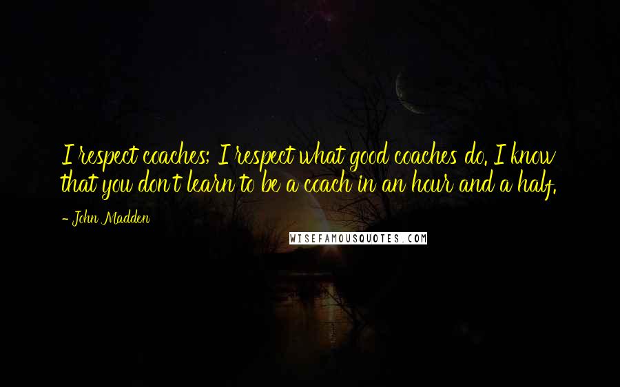 John Madden Quotes: I respect coaches; I respect what good coaches do. I know that you don't learn to be a coach in an hour and a half.