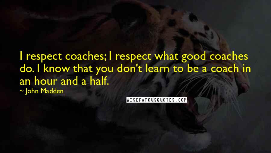 John Madden Quotes: I respect coaches; I respect what good coaches do. I know that you don't learn to be a coach in an hour and a half.