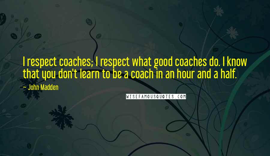 John Madden Quotes: I respect coaches; I respect what good coaches do. I know that you don't learn to be a coach in an hour and a half.