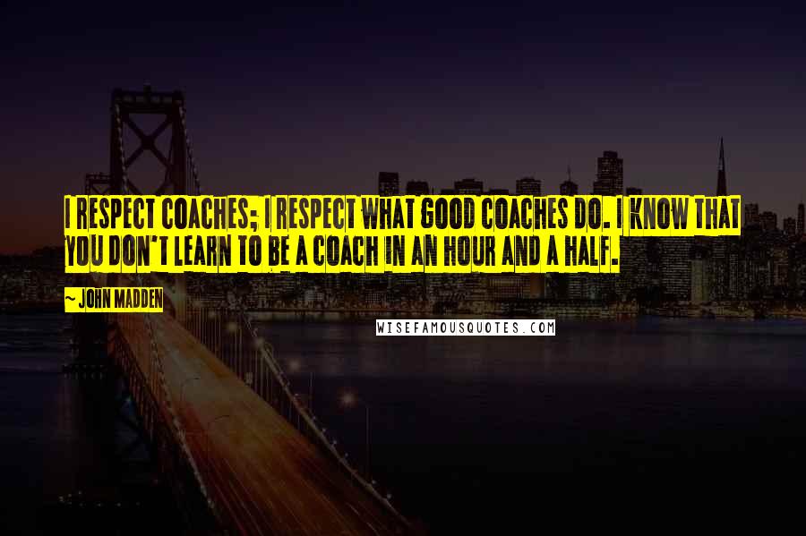 John Madden Quotes: I respect coaches; I respect what good coaches do. I know that you don't learn to be a coach in an hour and a half.