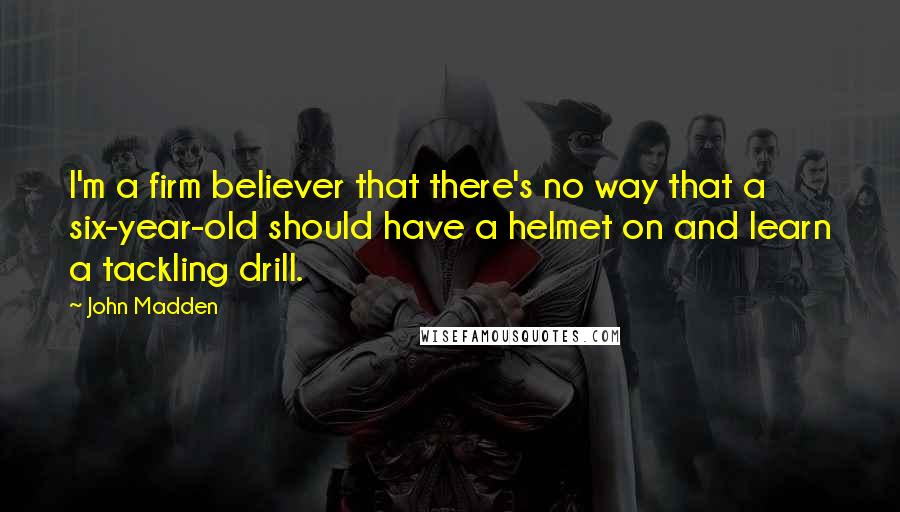 John Madden Quotes: I'm a firm believer that there's no way that a six-year-old should have a helmet on and learn a tackling drill.