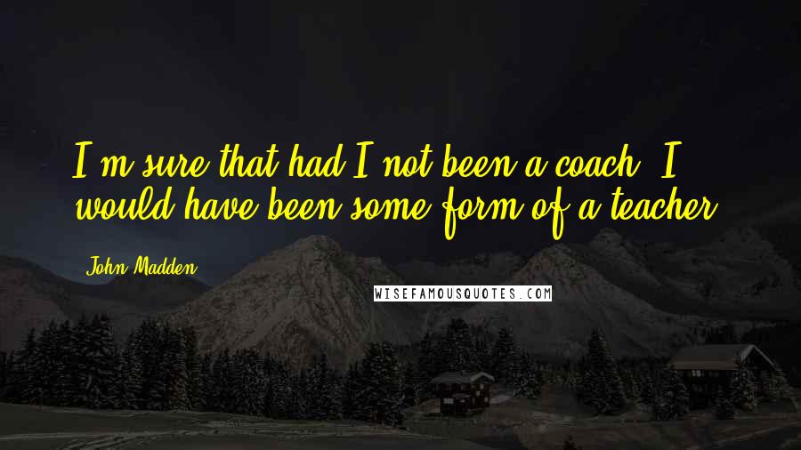 John Madden Quotes: I'm sure that had I not been a coach, I would have been some form of a teacher.