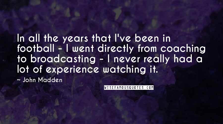 John Madden Quotes: In all the years that I've been in football - I went directly from coaching to broadcasting - I never really had a lot of experience watching it.