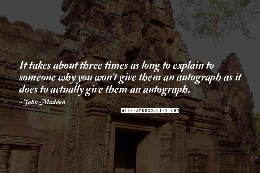 John Madden Quotes: It takes about three times as long to explain to someone why you won't give them an autograph as it does to actually give them an autograph.