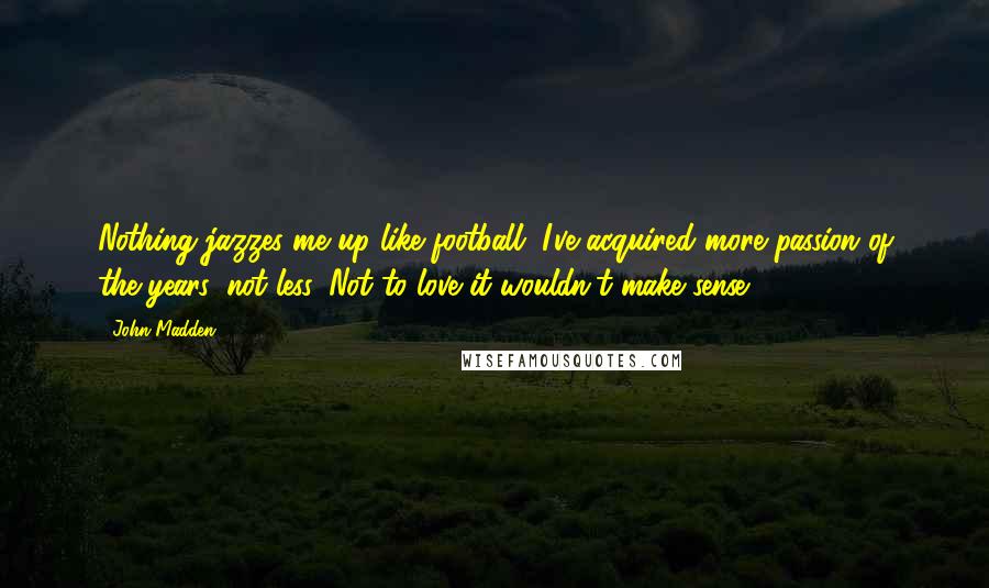 John Madden Quotes: Nothing jazzes me up like football. I've acquired more passion of the years, not less. Not to love it wouldn't make sense.