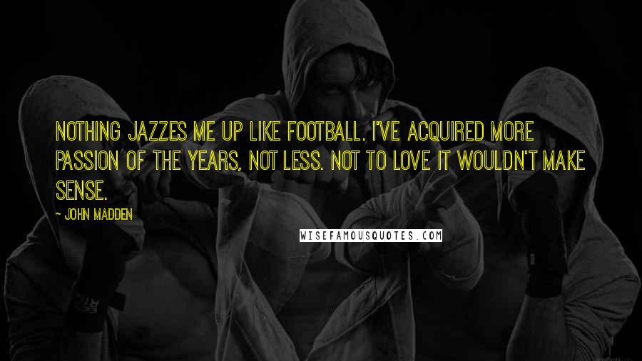 John Madden Quotes: Nothing jazzes me up like football. I've acquired more passion of the years, not less. Not to love it wouldn't make sense.