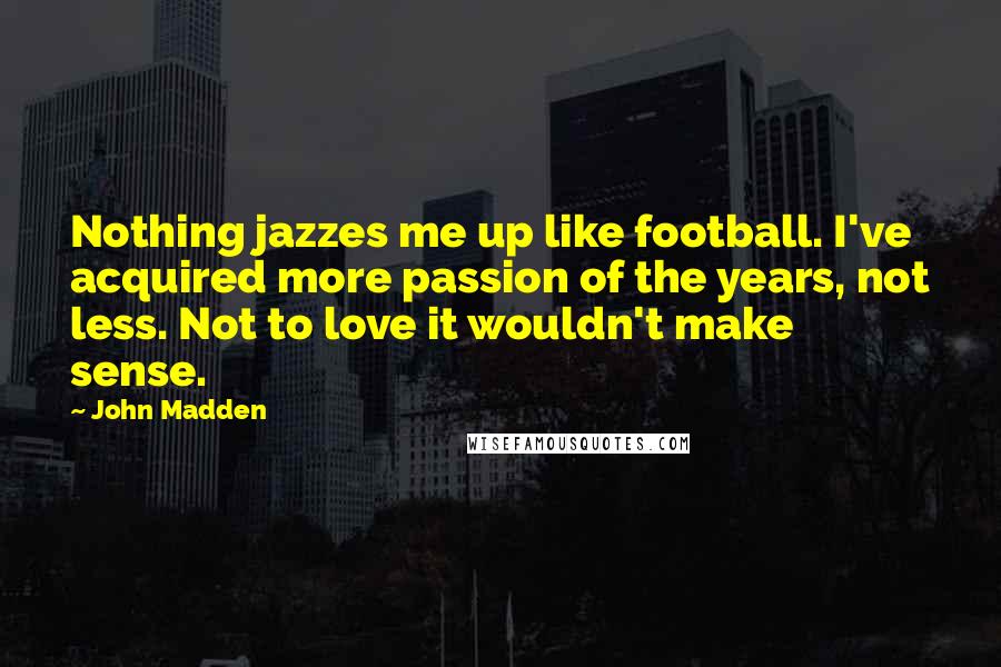 John Madden Quotes: Nothing jazzes me up like football. I've acquired more passion of the years, not less. Not to love it wouldn't make sense.