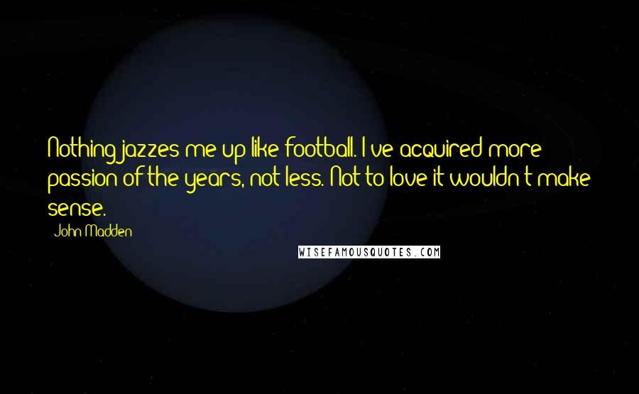 John Madden Quotes: Nothing jazzes me up like football. I've acquired more passion of the years, not less. Not to love it wouldn't make sense.