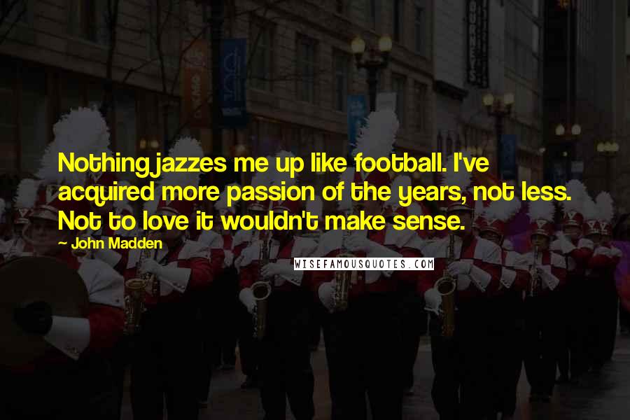 John Madden Quotes: Nothing jazzes me up like football. I've acquired more passion of the years, not less. Not to love it wouldn't make sense.