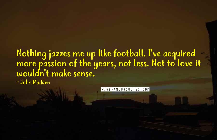 John Madden Quotes: Nothing jazzes me up like football. I've acquired more passion of the years, not less. Not to love it wouldn't make sense.