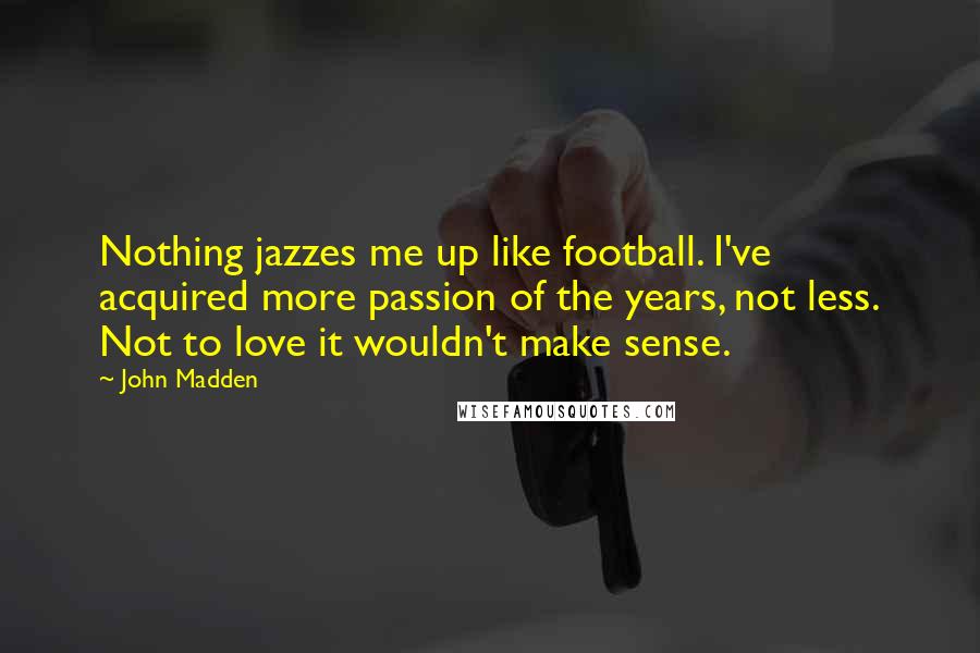 John Madden Quotes: Nothing jazzes me up like football. I've acquired more passion of the years, not less. Not to love it wouldn't make sense.
