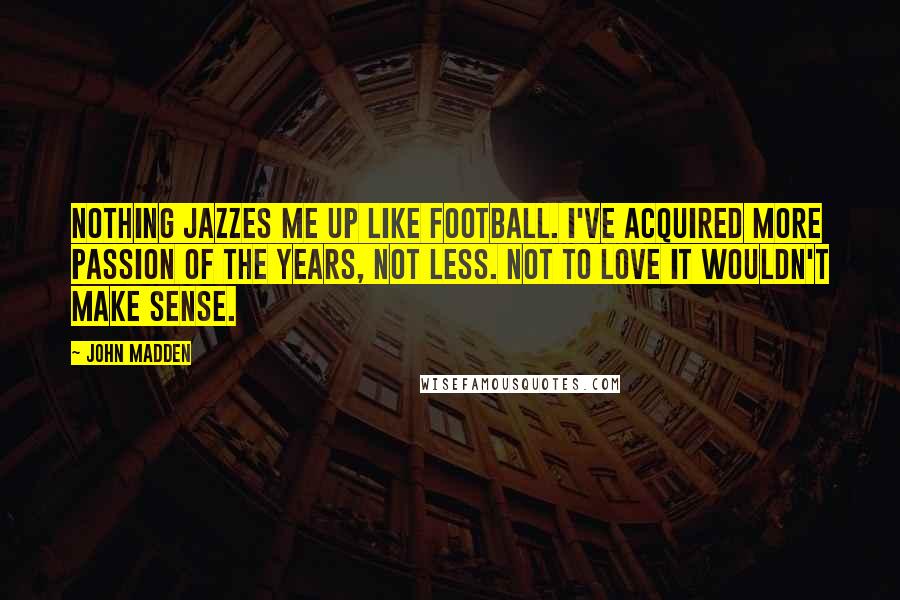 John Madden Quotes: Nothing jazzes me up like football. I've acquired more passion of the years, not less. Not to love it wouldn't make sense.