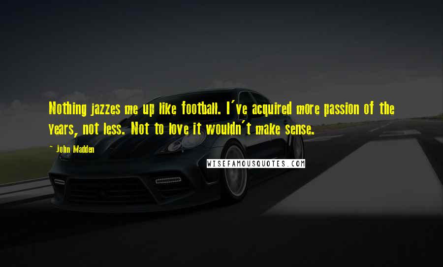 John Madden Quotes: Nothing jazzes me up like football. I've acquired more passion of the years, not less. Not to love it wouldn't make sense.