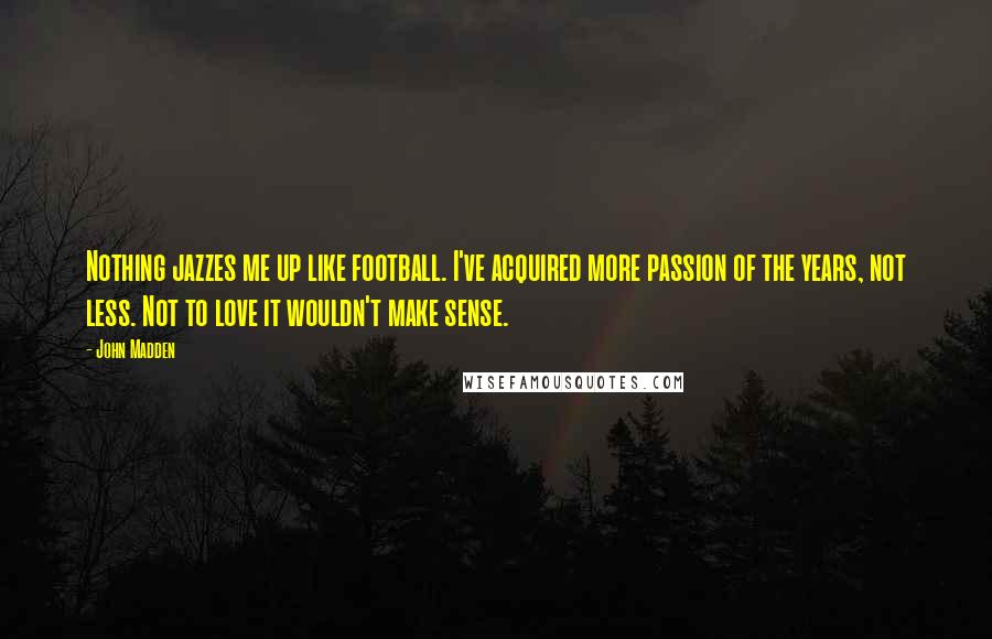 John Madden Quotes: Nothing jazzes me up like football. I've acquired more passion of the years, not less. Not to love it wouldn't make sense.