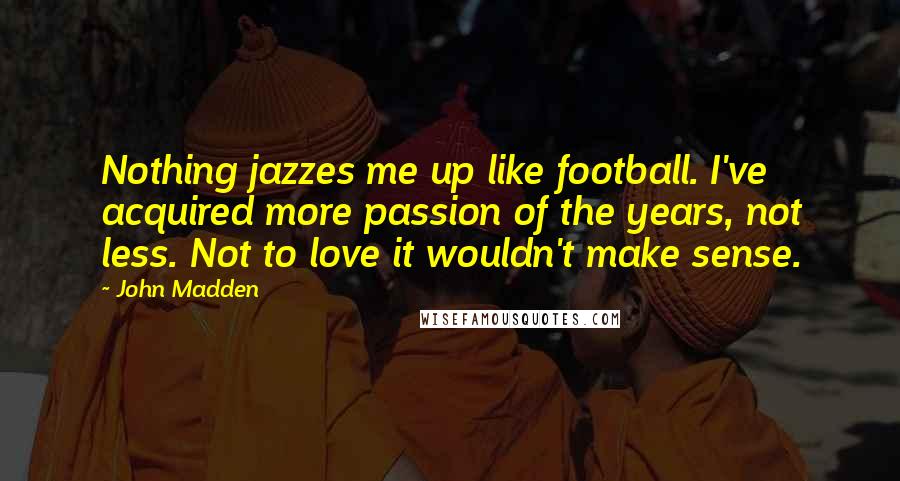 John Madden Quotes: Nothing jazzes me up like football. I've acquired more passion of the years, not less. Not to love it wouldn't make sense.