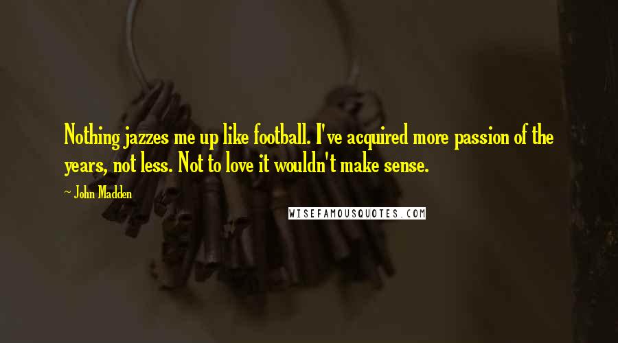 John Madden Quotes: Nothing jazzes me up like football. I've acquired more passion of the years, not less. Not to love it wouldn't make sense.