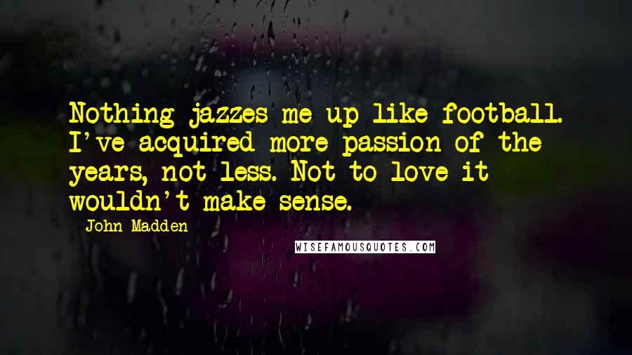 John Madden Quotes: Nothing jazzes me up like football. I've acquired more passion of the years, not less. Not to love it wouldn't make sense.