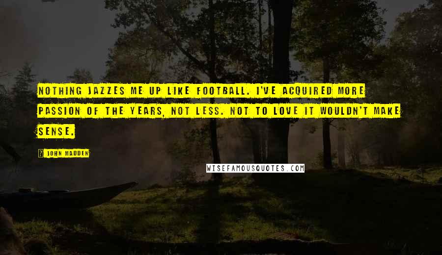 John Madden Quotes: Nothing jazzes me up like football. I've acquired more passion of the years, not less. Not to love it wouldn't make sense.