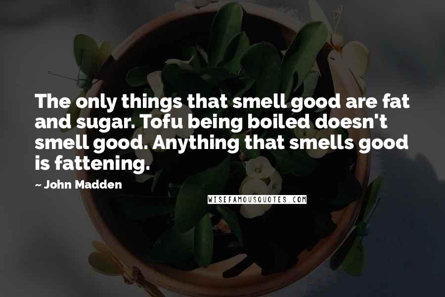 John Madden Quotes: The only things that smell good are fat and sugar. Tofu being boiled doesn't smell good. Anything that smells good is fattening.