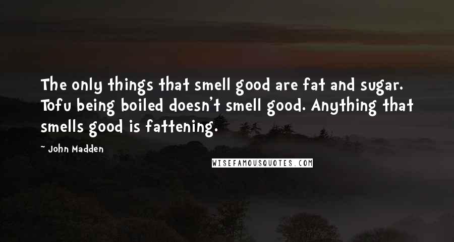 John Madden Quotes: The only things that smell good are fat and sugar. Tofu being boiled doesn't smell good. Anything that smells good is fattening.