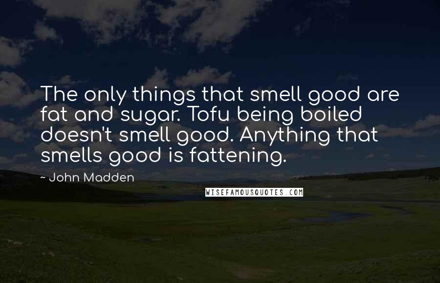 John Madden Quotes: The only things that smell good are fat and sugar. Tofu being boiled doesn't smell good. Anything that smells good is fattening.