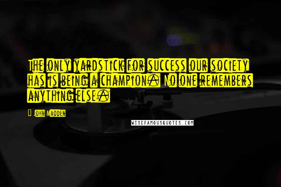 John Madden Quotes: The only yardstick for success our society has is being a champion. No one remembers anything else.