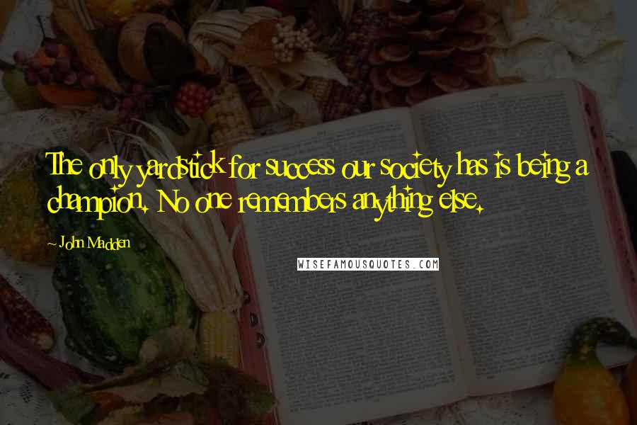 John Madden Quotes: The only yardstick for success our society has is being a champion. No one remembers anything else.