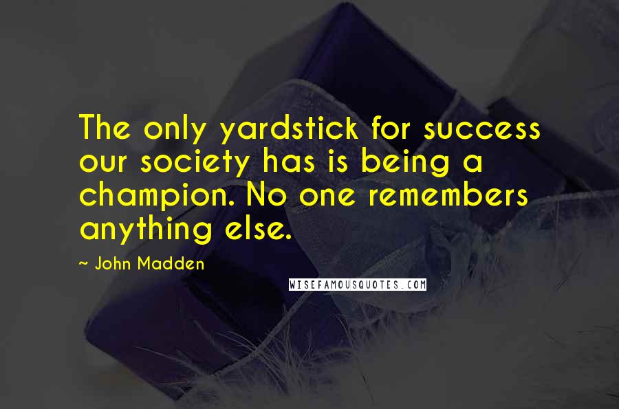 John Madden Quotes: The only yardstick for success our society has is being a champion. No one remembers anything else.