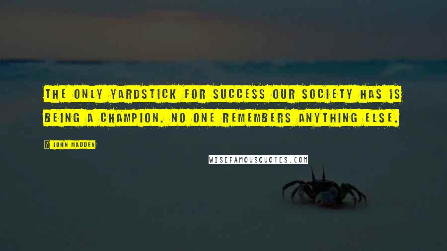 John Madden Quotes: The only yardstick for success our society has is being a champion. No one remembers anything else.