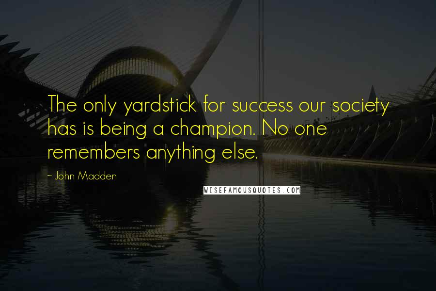 John Madden Quotes: The only yardstick for success our society has is being a champion. No one remembers anything else.