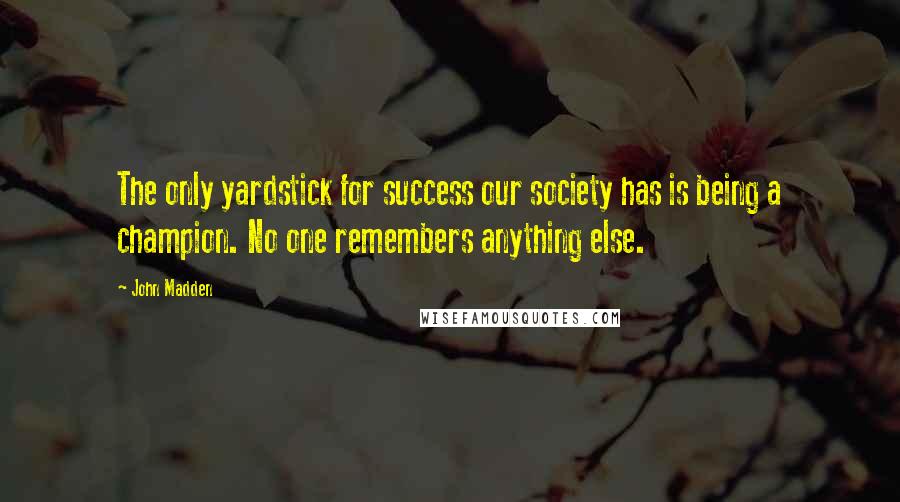 John Madden Quotes: The only yardstick for success our society has is being a champion. No one remembers anything else.