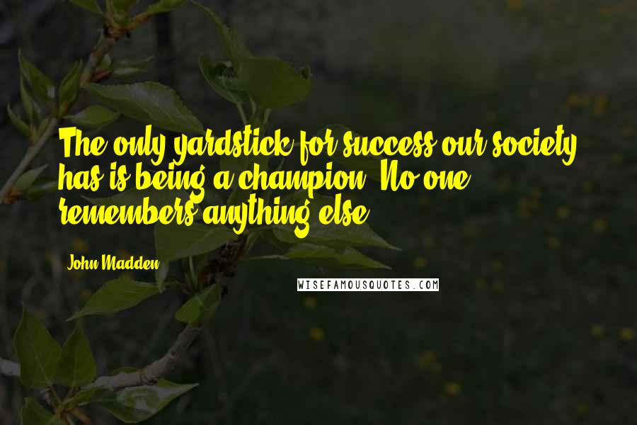 John Madden Quotes: The only yardstick for success our society has is being a champion. No one remembers anything else.