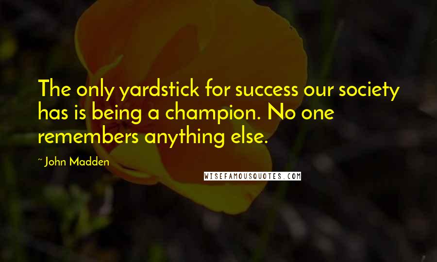 John Madden Quotes: The only yardstick for success our society has is being a champion. No one remembers anything else.