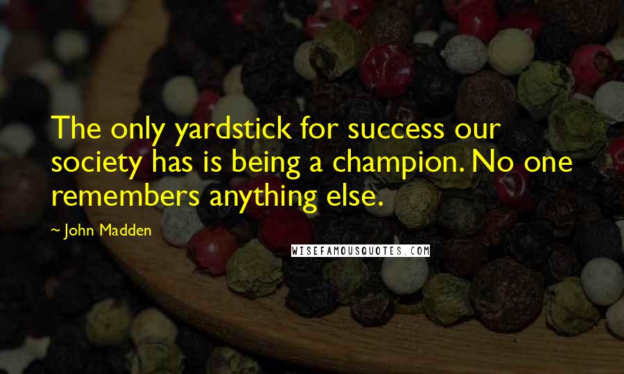 John Madden Quotes: The only yardstick for success our society has is being a champion. No one remembers anything else.