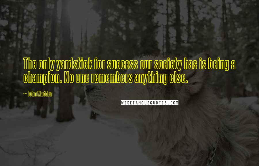 John Madden Quotes: The only yardstick for success our society has is being a champion. No one remembers anything else.