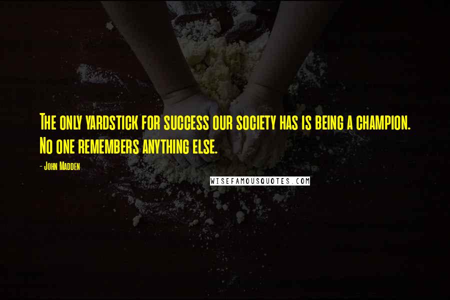 John Madden Quotes: The only yardstick for success our society has is being a champion. No one remembers anything else.